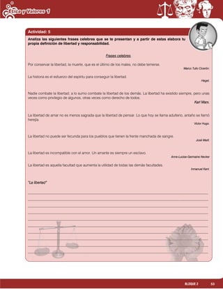 53BLOQUE 2
Actividad: 5
Frases celebres.
Por conservar la libertad, la muerte, que es el último de los males, no debe temerse.
Marco Tulio Cicerón:
La historia es el esfuerzo del espíritu para conseguir la libertad.
Hegel.
Nadie combate la libertad; a lo sumo combate la libertad de los demás. La libertad ha existido siempre, pero unas
veces como privilegio de algunos, otras veces como derecho de todos.
Karl Marx.
La libertad de amar no es menos sagrada que la libertad de pensar. Lo que hoy se llama adulterio, antaño se llamó
herejía.
Víctor Hugo.
La libertad no puede ser fecunda para los pueblos que tienen la frente manchada de sangre.
José Martí.
La libertad es incompatible con el amor. Un amante es siempre un esclavo.
Anne-Luoise-Germaine Necker
La libertad es aquella facultad que aumenta la utilidad de todas las demás facultades.
Inmanuel Kant.
“La libertad”
___________________________________________________________________________________________________
___________________________________________________________________________________________________
___________________________________________________________________________________________________
___________________________________________________________________________________________________
___________________________________________________________________________________________________
___________________________________________________________________________________________________
___________________________________________________________________________________________________
___________________________________________________________________________________________________
___________________________________________________________________________________________________
___________________________________________________________________________________________________
Analiza las siguientes frases celebres que se te presentan y a partir de estas elabora tu
propia definición de libertad y responsabilidad.
 