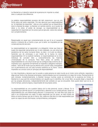 55BLOQUE 2
La libertad es un derecho natural de la persona sin importar su edad,
sexo o cualquier otra diferencia.
La palabra responsabilidad proviene del latín responsum, que es una
forma latina del verbo responder. Por eso decimos que responsabilidad
es “la habilidad de responder”, ésta es una cualidad que se desarrolla al
tener la libertad de elegir. La libertad, en sentido estricto, es el poder de
obrar o no obrar, el poder de escoger. La responsabilidad es la
capacidad de responder por los actos que se ejecutan, estos dos valores
son complementarios.
Responsable es aquel que conscientemente de que él es el causante
directo o indirecto de un hecho y que, por lo tanto, es imputable por las
consecuencias de ese acto.
La responsabilidad es la capacidad y la obligación moral que tiene el
sujeto de responder plenamente por el acto realizado, es una virtud por
excelencia de los seres humanos libres, es decir, si el acto se efectuó
haciendo uso de amenazas o por medio de la fuerza no existe
responsabilidad. En la tradición kantiana, la responsabilidad es la virtud
individual de concebir libre y conscientemente las máximas
universalízales de la conducta. Para Hans Jonas, en cambio, la
responsabilidad es una virtud social que se configura bajo la forma de un
imperativo que, siguiendo formalmente al imperativo categórico kantiano,
ordena: “obra de tal modo que los efectos de tu acción sean compatibles
con la permanencia de una vida humana auténtica en la Tierra”. Dicho
imperativo se conoce como el "principio de responsabilidad".
Lo más importante y decisivo que le sucede a cada persona en este mundo es el modo como enfrenta, responde y
elige actuar frente a las diversas amenazas y oportunidades que se le presentan a lo largo de la vida. Precisamente en
esto consiste, fundamentalmente, la libertad. Aunque muchas veces se confunde con la ausencia de límites, la
libertad es lo que permite comprometerse con aquello que lo identifica. Así, al ser libre, se puede elegir y responder
por las propias decisiones, independientemente del contexto en que se encuentre. Esto quiere decir que se es, al
mismo tiempo, persona digna y responsable de los propios actos.
La responsabilidad es una cuestión básica de la vida personal, social y laboral. Es la
capacidad que permite asumir un compromiso y atenerse a sus consecuencias. Quien se
responsabiliza por una determinada elección o compromiso, es más libre que quien no
opta ni se compromete con nada. Si sabe responder por los actos, se hace dueño de
éstos al mismo tiempo que de sí mismo. Así, nadie es más libre (ni más responsable) que
quien es capaz de auto dominarse, comprometerse y entregarse.
 