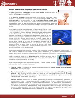 57BLOQUE 2
Relación entre decisión, congruencia, pensamiento y acción.
La vida humana impone la necesidad de hacer juicios morales, en ellos se ejerce la
reflexión, la libertad y la responsabilidad.
En las acciones humanas confluyen elementos como motivos, intenciones y fines,
resultados y consecuencias; todos quieren que las acciones tengan sentido y que éste
sea comprensible por los que lo rodean. Por todo eso, es preciso justificar o «hacer justa»
la elección. Por otra parte, los humanos pueden cerrar los ojos a esta necesidad de
nuestra especie y vivir de una forma típicamente animal, sólo es preciso «pasar» de
justificar las acciones, olvidando la propia racionalidad que se tiene que usar al tomar una
decisión.
La deliberación moral (decisión), tiene como fin determinar qué curso de acción
o práctica es la correcta para alcanzar un cierto valor que se tiene como bueno
o justo. La deliberación busca determinar qué situación específica y concreta
es el medio más adecuado para alcanzar ese fin. Consiste en tratar de
establecer con claridad los hechos y clarificar los valores que se tienen para
entonces poder decidir por medio del razonamiento y la argumentación cuál es
el curso de acción correcto. Muchos de los conflictos morales que se
experimentan directa o indirectamente, no tienen una única solución clara y
concreta, en la mayoría de los casos son muchas las cuestiones que se
entremezclan y cada una debe ponderarse para encontrar el criterio correcto
que permita tomar un juicio moral. La persona al hacer un juicio utiliza
argumentos del porqué actuó de esa manera y establece sus valores que le
van a permitir corregir una conducta concreta.
El buen juicio, (prudencia-congruencia), es un punto medio, es ejercer la moderación para buscar el bien, lo mejor y lo
justo, y con ello evitar el mal y los peligros. En esto radica la importancia del juicio moral al momento de ejecutar
cualquier tipo de acción humana que, basada en una reflexión matizada de valores tendrá un efecto positivo.
Cuando un individuo desarrolla un pensamiento y con ello toma decisiones que lo
hacen accionar debe asumir todas las consecuencias de sus actos, manifestando así la
congruencia que debe existir en un ser humano.
Según como asumamos nuestra posibilidad de escoger y justificar nuestras acciones
podemos hablar de diferentes tipos de personas.
1. Personas morales. Personas que se plantean problemas morales, que quieren justificar su comportamiento,
razonando su decisión y actuación.
2. Personas inmorales. Personas que reconociendo las normas y los valores de su sociedad, los infringen y viven de
espaldas a ellos, poniendo el propio interés por delante de todo. Sólo respetan las normas si de eso se
desprende un beneficio. Para los inmorales es imprescindible que los además sí respeten las normas, del
contrario tendrían que replantear su actuación.
3. Personas amorales. Personas que no aceptan la necesidad de justificar su comportamiento, indiferentes a
cualquier cuestión moral e incapaz de preocupación moral por las otras. Ejemplo: incapaces, débiles mentales,
personas con síndrome, autismo, etc. El termino amoral hace referencia a las personas que carecen de moral,
por lo que no se pueden juzgar los hechos ni actos como buenos o malos, correctos o incorrectos, por ejemplo
una persona que tiene algún problema mental, puede desvestirse en público sin embargo el acto no puede
juzgarse como bueno o malo en virtud de que el problema que tiene tal persona le impide distinguirlo, por lo tanto
no hay intención, ni libertad por lo tanto no se puede juzgar, es un acto amoral.
.
 