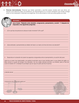 58 TOMA DE DECISIONES DEL ÁMBITO PERSONAL Y SOCIAL
4. Personas desmoralizadas. Personas que habían aprendido y asumido pautas morales pero que ahora, por
factores como falta de coraje o de resistencia, por desorientación en un mundo cambiante o por simple contagio
social, se han devaluado o soterrado sus exigencias. Se ha difuminado el norte que antes guiaba sus vidas.
Actividad: 7
1. ¿Con qué tipo de persona te ubicas en este momento? ¿Por qué?
___________________________________________________________________________________________________
___________________________________________________________________________________________________
___________________________________________________________________________________________________
___________________________________________________________________________________________________
2. ¿Qué actitudes o pensamientos se deben de hacer a un lado a la hora de tomar una decisión?
___________________________________________________________________________________________________
___________________________________________________________________________________________________
___________________________________________________________________________________________________
___________________________________________________________________________________________________
3. Desarrolla en la decisión de Javier los aspectos congruentes entre el pensamiento y la acción del joven.
Javier es un joven muy responsable, sus padres le permiten usar el carro familiar para ir a sus clases de inglés, en
ellas conoce un grupo de amigos muy alocados, con los cuales siempre bromea y se divierte, para el final del
curso le insisten en ir a festejar le aconsejan que se vaya sin pedir permiso él piensa
___________________________________________________________________________________________________
___________________________________________________________________________________________________
___________________________________________________________________________________________________
y decide actuar _____________________________________________________________________________________
___________________________________________________________________________________________________
___________________________________________________________________________________________________
___________________________________________________________________________________________________
congruencia de su decisión radica en __________________________________________________________________
___________________________________________________________________________________________________
___________________________________________________________________________________________________
___________________________________________________________________________________________________
___________________________________________________________________________________________________
Lee el texto: “Relación entre decisión, congruencia, pensamiento y acción”. Y después da
respuesta a las siguientes preguntas.
 