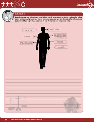 60 TOMA DE DECISIONES DEL ÁMBITO PERSONAL Y SOCIAL
Actividad: 8
___________________________________________________________________________________________________
___________________________________________________________________________________________________
___________________________________________________________________________________________________
___________________________________________________________________________________________________
___________________________________________________________________________________________________
___________________________________________________________________________________________________
___________________________________________________________________________________________________
___________________________________________________________________________________________________
___________________________________________________________________________________________________
___________________________________________________________________________________________________
___________________________________________________________________________________________________
___________________________________________________________________________________________________
___________________________________________________________________________________________________
___________________________________________________________________________________________________
Los elementos que intervienen en el juicio moral, se encuentran en un rectángulo, relata
algún juicio moral propio que hayas tomado, recuerda que en el desarrollo del relato se
deben identificar y precisar cada uno de los elementos que integran el acto.
 