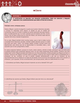 62 TOMA DE DECISIONES DEL ÁMBITO PERSONAL Y SOCIAL
Cierre
c Actividad: 9
Felicidad o terror, embarazo precoz.
Estela a Miguel, cuando él preguntó si quería que tuvieran relaciones sexuales,
y aunque su respuesta sonó segura, la verdad es que no estaba tan
convencida, pues en el fondo ni siquiera se sentía realmente lista para hacerlo,
pero no podía permitir que “su novio” pensara que era todavía una niña, mucho
menos, que se diera cuenta que se moría de miedo y de nervios nada más de
suponer cómo iba a resultar la experiencia.
Por su lado, Miguel también tenía muchas dudas, pues si bien le daba mucha
curiosidad tener relaciones sexuales, también estaba aterrado porque no sabía
qué tenía que hacer, ¡claro!, sus amigos habían contado muchas veces sus
experiencias, pero ahora que era su oportunidad no recordaba nada, y ¡por
supuesto que no iba a preguntarle a nadie!
En varias ocasiones hablaron, aunque no mucho, sobre cuándo y dónde lo harían, acordaron que una fiesta sería
el pretexto perfecto para ausentarse algunas horas, sin que nadie sospechara dónde estaban. Sintieron que todo
estaba bajo control, Miguel pensaba que Estela era una chava alivianada y Estela pensaba que Miguel era todo un
hombre; quizá por eso dejaron muchas cosas sin platicar, quizá por eso ninguno habló sobre la posibilidad de un
embarazo, tal vez, confiaron en que lo podían manejar perfectamente y por eso se olvidaron de las
recomendaciones de la maestra en la clase de sexualidad, de los anuncios de la televisión sobre cómo prevenir un
embarazo, y por supuesto, de las conversaciones, que aunque pocas, cada uno había tenido en su casa.
1. ¿Consideras que Estela y Miguel actuaron haciendo uso de su libertad? ¿Por qué?
___________________________________________________________________________________________________
___________________________________________________________________________________________________
___________________________________________________________________________________________________
___________________________________________________________________________________________________
___________________________________________________________________________________________________
2. ¿Identificas las razones que Estela y Miguel refieren para dar inicio a su vida sexual?
___________________________________________________________________________________________________
___________________________________________________________________________________________________
___________________________________________________________________________________________________
___________________________________________________________________________________________________
___________________________________________________________________________________________________
A continuación se describe una situación problemática, léela con atención y después
responde a los cuestionamientos que están al final de la lectura.
 
