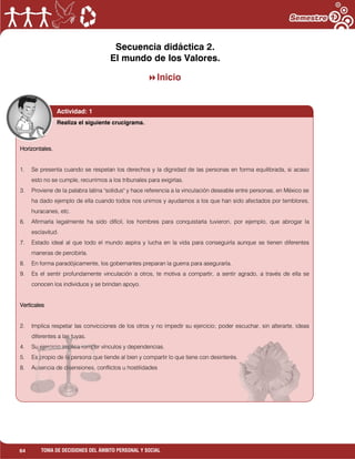 64 TOMA DE DECISIONES DEL ÁMBITO PERSONAL Y SOCIAL
Secuencia didáctica 2.
El mundo de los Valores.
Inicio
Actividad: 1
Horizontales.
1. Se presenta cuando se respetan los derechos y la dignidad de las personas en forma equilibrada, si acaso
esto no se cumple, recurrimos a los tribunales para exigirlas.
3. Proviene de la palabra latina "solidus" y hace referencia a la vinculación deseable entre personas, en México se
ha dado ejemplo de ella cuando todos nos unimos y ayudamos a los que han sido afectados por temblores,
huracanes, etc.
6. Afirmarla legalmente ha sido difícil, los hombres para conquistarla tuvieron, por ejemplo, que abrogar la
esclavitud.
7. Estado ideal al que todo el mundo aspira y lucha en la vida para conseguirla aunque se tienen diferentes
maneras de percibirla.
8. En forma paradójicamente, los gobernantes preparan la guerra para asegurarla.
9. Es el sentir profundamente vinculación a otros, te motiva a compartir, a sentir agrado, a través de ella se
conocen los individuos y se brindan apoyo.
Verticales
2. Implica respetar las convicciones de los otros y no impedir su ejercicio; poder escuchar, sin alterarte, ideas
diferentes a las tuyas.
4. Su ejercicio implica romper vínculos y dependencias.
5. Es propio de la persona que tiende al bien y compartir lo que tiene con desinterés.
8. Ausencia de disensiones, conflictos u hostilidades
Realiza el siguiente crucigrama.
 