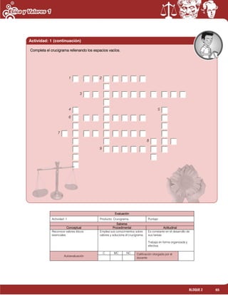 65BLOQUE 2
Evaluación
Actividad: 1 Producto: Crucigrama. Puntaje:
Saberes
Conceptual Procedimental Actitudinal
Reconoce valores éticos
esenciales.
Emplea sus conocimientos sobre
valores y soluciona el crucigrama.
Es constante en el desarrollo de
sus tareas.
Trabaja en forma organizada y
efectiva.
Autoevaluación
C MC NC Calificación otorgada por el
docente
Completa el crucigrama rellenando los espacios vacíos.
1 2
3
4 5
6
7
8
9
Actividad: 1 (continuación)
 