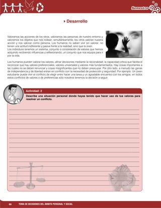 66 TOMA DE DECISIONES DEL ÁMBITO PERSONAL Y SOCIAL
Desarrollo
Valoramos las acciones de los otros, valoramos las personas de nuestro entorno y
valoramos los objetos que nos rodean; simultáneamente, los otros valoran nuestra
acción y nos valoran como persona. Los humanos no saben vivir sin valorar; no
tienen una actitud indiferente y pasiva frente a la realidad, sino que la viven.
Los individuos tenemos un sistema, conjunto o constelación de valores que hemos
adquirido recibiendo influencias y reflexionando; un conjunto que nos equipa para ir
por la vida.
Los humanos pueden valorar los valores, afinar decisiones mediante la racionalidad, la capacidad crítica que facilita el
reconocer que hay valores preferenciales, valores universales y valores más fundamentados. Hay cosas importantes a
las cuales no se deben renunciar y cosas insignificantes que no deben preocupar. Por otro lado, a menudo las ganas
de independencia y de libertad entran en conflicto con la necesidad de protección y seguridad. Por ejemplo: Un joven
estudiante puede vivir el conflicto de elegir entre hacer una tarea y un agradable encuentro con los amigos; en todos
estos conflictos de valores o de preferencias sólo nosotros tenemos la decisión a seguir.
Actividad: 2
___________________________________________________________________________________________________
___________________________________________________________________________________________________
___________________________________________________________________________________________________
___________________________________________________________________________________________________
___________________________________________________________________________________________________
___________________________________________________________________________________________________
___________________________________________________________________________________________________
___________________________________________________________________________________________________
___________________________________________________________________________________________________
___________________________________________________________________________________________________
___________________________________________________________________________________________________
___________________________________________________________________________________________________
___________________________________________________________________________________________________
___________________________________________________________________________________________________
___________________________________________________________________________________________________
___________________________________________________________________________________________________
___________________________________________________________________________________________________
_____________________________________________
Describe una situación personal donde hayas tenido que hacer uso de tus valores para
resolver un conflicto.
 