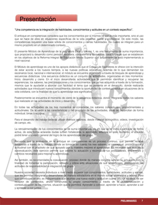 7PRELIMINARES
“Una competencia es la integración de habilidades, conocimientos y actitudes en un contexto específico”.“Una competencia es la integración de habilidades, conocimientos y actitudes en un contexto específico”.“Una competencia es la integración de habilidades, conocimientos y actitudes en un contexto específico”.“Una competencia es la integración de habilidades, conocimientos y actitudes en un contexto específico”.
El enfoque en competencias considera que los conocimientos por sí mismos no son lo más importante, sino el uso
que se hace de ellos en situaciones específicas de la vida personal, social y profesional. De este modo, las
competencias requieren una base sólida de conocimientos y ciertas habilidades, los cuales se integran para un
mismo propósito en un determinado contexto.
El presente Módulo de Aprendizaje de la asignatura Ética y Valores 1, es una herramienta de suma importancia,
que propiciará tu desarrollo como persona visionaria, competente e innovadora, características que se establecen
en los objetivos de la Reforma Integral de Educación Media Superior que actualmente se está implementando a
nivel nacional.
El Módulo de aprendizaje es uno de los apoyos didácticos que el Colegio de Bachilleres te ofrece con la intención
de estar acorde a los nuevos tiempos, a las nuevas políticas educativas, además de lo que demandan los
escenarios local, nacional e internacional; el módulo se encuentra organizado a través de bloques de aprendizaje y
secuencias didácticas. Una secuencia didáctica es un conjunto de actividades, organizadas en tres momentos:
Inicio, desarrollo y cierre. En el inicio desarrollarás actividades que te permitirán identificar y recuperar las
experiencias, los saberes, las preconcepciones y los conocimientos que ya has adquirido a través de tu formación,
mismos que te ayudarán a abordar con facilidad el tema que se presenta en el desarrollo, donde realizarás
actividades que introducen nuevos conocimientos dándote la oportunidad de contextualizarlos en situaciones de la
vida cotidiana, con la finalidad de que tu aprendizaje sea significativo.
Posteriormente se encuentra el momento de cierre de la secuencia didáctica, donde integrarás todos los saberes
que realizaste en las actividades de inicio y desarrollo.
En todas las actividades de los tres momentos se consideran los saberes conceptuales, procedimentales y
actitudinales. De acuerdo a las características y del propósito de las actividades, éstas se desarrollan de forma
individual, binas o equipos.
Para el desarrollo del trabajo deberás utilizar diversos recursos, desde material bibliográfico, videos, investigación
de campo, etc.
La retroalimentación de tus conocimientos es de suma importancia, de ahí que se te invita a participar de forma
activa, de esta forma aclararás dudas o bien fortalecerás lo aprendido; además en este momento, el docente
podrá tener una visión general del logro de los aprendizajes del grupo.
Recuerda que la evaluación en el enfoque en competencias es un proceso continuo, que permite recabar
evidencias a través de tu trabajo, donde se tomarán en cuenta los tres saberes: el conceptual, procedimental y
actitudinal con el propósito de que apoyado por tu maestro mejores el aprendizaje. Es necesario que realices la
autoevaluación, este ejercicio permite que valores tu actuación y reconozcas tus posibilidades, limitaciones y
cambios necesarios para mejorar tu aprendizaje.
Así también, es recomendable la coevaluación, proceso donde de manera conjunta valoran su actuación, con la
finalidad de fomentar la participación, reflexión y crítica ante situaciones de sus aprendizajes, promoviendo las
actitudes de responsabilidad e integración del grupo.
Nuestra sociedad necesita individuos a nivel medio superior con conocimientos, habilidades, actitudes y valores,
que les permitan integrarse y desarrollarse de manera satisfactoria en el mundo social, profesional y laboral. Para
que contribuyas en ello, es indispensable que asumas una nueva visión y actitud en cuanto a tu rol, es decir, de ser
receptor de contenidos, ahora construirás tu propio conocimiento a través de la problematización y
contextualización de los mismos, situación que te permitirá: Aprender a conocer, aprender a hacer, aprender a ser
y aprender a vivir juntos.
Presentación
 