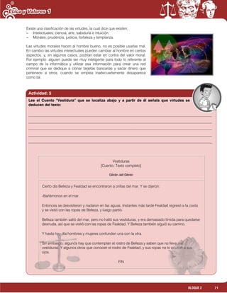 71BLOQUE 2
Existe una clasificación de las virtudes, la cual dice que existen;
– Intelectuales; ciencia, arte, sabiduría e intuición.
– Morales; prudencia, justicia, fortaleza y templanza.
Las virtudes morales hacen al hombre bueno, no es posible usarlas mal.
En cambio las virtudes intelectuales pueden cambiar al hombre en ciertos
aspectos, y, en algunos casos, podrían estar en contra del valor moral.
Por ejemplo: alguien puede ser muy inteligente para todo lo referente al
campo de la informática y utilizar esa información para crear una red
criminal que se dedique a clonar tarjetas bancarias y sacar dinero que
pertenece a otros, cuando se emplea inadecuadamente desaparece
como tal.
Actividad: 5
Vestiduras
[Cuento. Texto completo]
Gibrán Jalil Gibrán
Cierto día Belleza y Fealdad se encontraron a orillas del mar. Y se dijeron:
-Bañémonos en el mar.
Entonces se desvistieron y nadaron en las aguas. Instantes más tarde Fealdad regresó a la costa
y se vistió con las ropas de Belleza, y luego partió.
Belleza también salió del mar, pero no halló sus vestiduras, y era demasiado tímida para quedarse
desnuda, así que se vistió con las ropas de Fealdad. Y Belleza también siguió su camino.
Y hasta hoy día hombres y mujeres confunden una con la otra.
Sin embargo, algunos hay que contemplan el rostro de Belleza y saben que no lleva sus
vestiduras. Y algunos otros que conocen el rostro de Fealdad, y sus ropas no lo ocultan a sus
ojos.
FIN
Lee el Cuento “Vestidura” que se localiza abajo y a partir de él señala que virtudes se
deducen del texto:
___________________________________________________________________________________________________
___________________________________________________________________________________________________
___________________________________________________________________________________________________
___________________________________________________________________________________________________
___________________________________________________________________________________________________
 