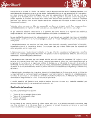 73BLOQUE 2
Los valores éticos, pueden no coincidir con nuestros deseos, pero sentimos que debemos intentar realizarlos si no
queremos perder categoría como personas que somos. Nadie está obligado a ser una persona bella, ágil o simpática,
pero toda persona está moralmente obligada a ser justa. Los valores éticos, a diferencia de los que no lo son,
dependen de la libertad humana: una persona puede no ser justa, negando la exigencia universal de justicia. Y
porque dependen de la libertad, los valores éticos sólo pueden atribuirse a las personas, no a las cosas: un paisaje
puede ser bello pero no justo, un tenis costoso pueden ser cómodos pero no buenas en sentido moral, ante el
fenómeno de la pobreza.
Todos los valores comportan un deber ser: es deseable ser alegre, ser enérgico, ser útil. Pero los valores éticos,
además de éste deber ser implican un deber hacer, son una prescripción o norma que tenemos que cumplir.
Lo que tienen más propio los valores éticos (o, si queremos, los valores morales) es el imperativo de acción que
comportan, es decir, son unos valores que se nos imponen como pautas de nuestra acción.
La gran cantidad de valores pueden ser ordenados dentro de una jerarquía que muestra la mayor o menor calidad de
dichos valores, a continuación se enuncia la tipología de Joseph de Finance, 1904-2000, quien clasifica los valores en
estos grupos:
a. Valores infrahumanos: son realidades que valen para el ser humano son comunes y apreciados por todo hombre.
Por ejemplo, el placer, la fuerza física, la salud. Como dijimos, cada uno de esos valores tiene sus antivalores (el
dolor, la debilidad, la enfermedad, etc.).
b. Valores económicos y „eudemónicos‟: realidades con las que el hombre cree alcanzar cierta ganancia o beneficio
desde el cual puede luego conquistar otras metas. Por ejemplo, el valor de la prosperidad, del triunfo, del dinero, que
le ayudaron a encontrar mayores oportunidades.
c. Valores espirituales: realidades que valen porque permiten al hombre satisfacer sus deseos más profundos como
persona, el conocer y el amar. Aquí encontramos los siguientes grupos de valores: del conocimiento (la verdad, la
perspicacia, la memoria), de la experiencia estética (la belleza), de la vida social (la cohesión, la armonía, la
solidaridad). También entran aquí los valores de la voluntad (fuerza de carácter, constancia). Algunos de estos valores
se poseen de modo casi espontáneo; otros sólo pueden ser alcanzados después de un largo trabajo de formación y
de esfuerzo.
d. Valores morales: son valores que tocan al ser humano en lo más profundo de sí mismo, en el uso de su libertad, en
su responsabilidad. La enumeración podría ser larga, pero podemos mencionar los siguientes: la bondad de corazón,
la rectitud de conciencia, la sinceridad, la autenticidad, la lealtad, la laboriosidad, la fidelidad, la generosidad, la
servicialidad, la magnanimidad, la justicia, la honradez, la gratitud, etc.
e. Valores religiosos: son valores que se refieren a nuestras relaciones con Dios. Aquí podemos mencionar, por
ejemplo, el valor de la oración, de la piedad, de la veneración, etc.
Clasificación de los valores.
La jerarquía propuesta por Max Scheler:
a. Valores de lo agradable y lo desagradable
b. Valores de lo noble y de lo vulgar
c. Valores espirituales
d. Valores de lo santo
La importancia de una correcta jerarquía de valores reside, sobre todo, en la facilidad que puede proporcionar para
una eficaz orientación de la vida entera. Quien no tenga clara la jerarquía de valores normalmente se encontrará
desorientado frente a una decisión que tenga que tomar.
 