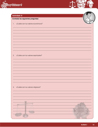 75BLOQUE 2
1. ¿Cuáles son tus valores económicos?
__________________________________________________________________________________________________
__________________________________________________________________________________________________
__________________________________________________________________________________________________
__________________________________________________________________________________________________
__________________________________________________________________________________________________
__________________________________________________________________________________________________
__________________________________________________________________________________________________
__________________________________________________________________________________________________
__________________________________________________________________________________________________
2. ¿Cuáles son tus valores espirituales?
__________________________________________________________________________________________________
__________________________________________________________________________________________________
__________________________________________________________________________________________________
__________________________________________________________________________________________________
__________________________________________________________________________________________________
__________________________________________________________________________________________________
__________________________________________________________________________________________________
__________________________________________________________________________________________________
__________________________________________________________________________________________________
3. ¿Cuáles son tus valores religiosos?
__________________________________________________________________________________________________
__________________________________________________________________________________________________
__________________________________________________________________________________________________
__________________________________________________________________________________________________
__________________________________________________________________________________________________
__________________________________________________________________________________________________
__________________________________________________________________________________________________
__________________________________________________________________________________________________
_________________________________________________________________________________________________
Actividad: 6
Contesta las siguientes preguntas:
 