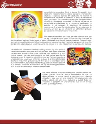 77BLOQUE 2
La axiología contemporánea tiende a superar la oposición entre
subjetivismo y objetivismo de los valores: los valores tienen aspectos
subjetivos y aspectos objetivos. El subjetivismo ha mostrado la
conveniencia de no olvidar la valoración, es decir, la actividad del
sujeto que valora, una actividad marcada por condicionamientos
psicológicos, sociológicos y culturales. Los valores son valores de
una sociedad y los individuos, en su proceso de socialización, los
aprenden (o los rechazan). El objetivismo ha mostrado la
conveniencia de analizar las características de las cosas que se
consideran un valor, que los valores no son arbitrarios ni gratuitos,
que los valores siempre son valores compartidos.
Se acepta que hay objetos y acciones que valen más que otros, que
hay una mínima jerarquía de valores. Todo aquello que forma parte de
las aspiraciones, sueños o ideales ocupa un puesto más elevado en la jerarquía o escala de valores. En este contexto,
son muchos los axiólogos que consideran que cuanto más bajo se encuentra un valor en una jerarquía más pesan los
componentes subjetivos y que, por contra, cuanto más elevado es un valor, más dominan los componentes objetivos.
Las expresiones populares subjetivistas "sobre gustos no hay nada escrito" o
"tantas cabezas tantos sombreros" sólo son aplicables a los valores más bajos
de la escalera jerárquica; nadie puede negar que unos valoran más el vino,
otros la cerveza y que para unos terceros no hay nada como el agua. Pero si
se pasa al ámbito de los valores estéticos, veremos que "hay mucho escrito"; si
uno se adormece escuchando el Himno a la alegría de la Novena Sinfonía de
Beethoven porque no le gusta, se le puede decir que no ha aprendido a valorar
suficientemente bien, aplicándole el dicho "¡hay gustos que merecen palos!" Y
si se refieren a los valores de orden ético, aún hay más escrito y proclamado;
aquí, se dice: la objetividad y la universalidad se imponen.
Las pautas mínimas de comportamiento que permiten convivir son:
libertad, igualdad, prudencia y justicia. Respetando a los otros, los
objetos públicos y el entorno natural, se reconocen como individuos
civilizados y que viven en una civilización. Etimológicamente esta
palabra procede del latín cives, ciudadano y ciudad. Saber ser
ciudadano es compartir con una humanidad que vive en libertad,
justicia, igualdad y prudencia.
 