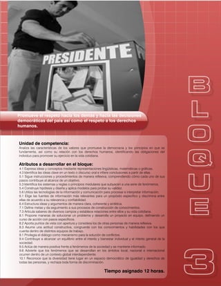 Promueve el respeto hacia los demás y hacia las decisiones
democráticas del país así como el respeto a los derechos
humanos.
Unidad de competencia:
Analiza las características de los valores que promueve la democracia y los principios en que se
fundamenta, así como su relación con los derechos humanos, identificando las obligaciones del
individuo para promover su ejercicio en la vida cotidiana.
Atributos a desarrollar en el bloque:
4.1 Expresa ideas y conceptos mediante representaciones lingüísticas, matemáticas o gráficas.
4.3 Identifica las ideas clave en un texto o discurso oral e infiere conclusiones a partir de ellas.
5.1 Sigue instrucciones y procedimientos de manera reflexiva, comprendiendo cómo cada uno de sus
pasos contribuye al alcance de un objetivo.
5.3 Identifica los sistemas y reglas o principios medulares que subyacen a una serie de fenómenos.
5.4 Construye hipótesis y diseña y aplica modelos para probar su validez.
5.6 Utiliza las tecnologías de la información y comunicación para procesar e interpretar información.
6.1 Elige las fuentes de información más relevantes para un propósito específico y discrimina entre
ellas de acuerdo a su relevancia y confiabilidad.
6.4 Estructura ideas y argumentos de manera clara, coherente y sintética.
7.1 Define metas y da seguimiento a sus procesos de construcción de conocimientos.
7.3 Articula saberes de diversos campos y establece relaciones entre ellos y su vida cotidiana.
8.1 Propone maneras de solucionar un problema y desarrolla un proyecto en equipo, definiendo un
curso de acción con pasos específicos.
8.2 Aporta puntos de vista con apertura y considera los de otras personas de manera reflexiva.
8.3 Asume una actitud constructiva, congruente con los conocimientos y habilidades con los que
cuenta dentro de distintos equipos de trabajo.
9.1 Privilegia el diálogo como mecanismo para la solución de conflictos.
9.4 Contribuye a alcanzar un equilibrio entre el interés y bienestar individual y el interés general de la
sociedad.
9.5 Actúa de manera positiva frente a fenómenos de la sociedad y se mantiene informado.
9.6 Advierte que los fenómenos que se desarrollan en los ámbitos local, nacional e internacional
ocurren dentro de un contexto global interdependiente.
10.1 Reconoce que la diversidad tiene lugar en un espacio democrático de igualdad y derechos de
todas las personas, y rechaza toda forma de discriminación.
Tiempo asignado 12 horas.
 