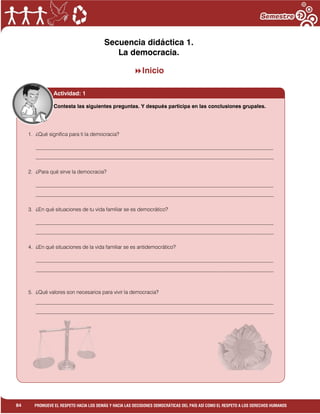 1
84 PROMUEVE EL RESPETO HACIA LOS DEMÁS Y HACIA LAS DECISIONES DEMOCRÁTICAS DEL PAÍS ASÍ COMO EL RESPETO A LOS DERECHOS HUMANOS
Secuencia didáctica 1.
La democracia.
Inicio
1. ¿Qué significa para ti la democracia?
___________________________________________________________________________________________
___________________________________________________________________________________________
2. ¿Para qué sirve la democracia?
___________________________________________________________________________________________
___________________________________________________________________________________________
3. ¿En qué situaciones de tu vida familiar se es democrático?
___________________________________________________________________________________________
___________________________________________________________________________________________
4. ¿En qué situaciones de la vida familiar se es antidemocrático?
___________________________________________________________________________________________
___________________________________________________________________________________________
5. ¿Qué valores son necesarios para vivir la democracia?
___________________________________________________________________________________________
___________________________________________________________________________________________
6. ¿Consideras que en tu país se vive la democracia? ¿Por qué?
___________________________________________________________________________________________
___________________________________________________________________________________________
Actividad: 1
Contesta las siguientes preguntas. Y después participa en las conclusiones grupales.
 