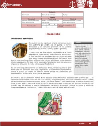 85BLOQUE 3
Evaluación
Actividad: 1 Producto: Cuestionario. Puntaje:
Saberes
Conceptual Procedimental Actitudinal
Describe aspectos relevantes
sobre la democracia.
Explica sus ideas en torno a la
democracia.
Expresa abiertamente sus ideas
sobre la democracia.
Autoevaluación
C MC NC Calificación otorgada por el
docente
Desarrollo
Definición de democracia.
De acuerdo con su significado original, democracia quiere
decir gobierno del pueblo por el pueblo. El término
democracia y sus derivados provienen, de las palabras
griegas (demos) (pueblo) y (cratos) (poder o gobierno).
La democracia, es aquel sistema de gobierno, en el cual la
soberanía del poder reside y está sustentada, en el pueblo;
es éste, por medio de elecciones directas o indirectas, quien
elige las principales autoridades del país. Así mismo, es el
pueblo, quien puede cambiar o ratificar a estas mismas autoridades, en las siguientes
elecciones populares. Por este motivo los griegos hablaban de la democracia, como
el gobierno del pueblo; de hecho este es su significado literal.
Es así, como se puede conformar una democracia directa, donde el pueblo es quien
toma todas las decisiones ejecutivas y legislativas, o la democracia representativa,
donde el pueblo por medio de votación popular escoge las autoridades que
representarán a la ciudadanía, en la toma de decisiones.
El artículo 3 de la Constitución Política de los Estados Unidos Mexicanos, establece sobre el tema que: ... “la
democracia no solamente como una estructura jurídica y un régimen político, sino como un sistema de vida fundado
en el constante mejoramiento económico, social y cultural del pueblo”... Esta norma recoge el valor de la democracia
como un valor público, esencia de la vida en común, busca acercar a los individuos a una vida justa, armónica con la
libertad, para ello instituye el sistema representativo, la división de poderes, sistema de justicia y señala las
responsabilidades de los servidores y crea un sistema normativo de la vida política del país.
Glosario:
Constitución. Ley
fundamental, escrita o no,
de un Estado soberano,
establecida o aceptada
como guía para gobernar.
La constitución fija los
límites y define las
relaciones entre los
poderes, establece las
bases para su gobierno,
también garantiza al
pueblo determinados
derechos.
 