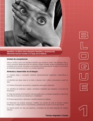 Identifica a la Ética como disciplina filosófica y reconoce las
diferentes teorías morales a lo largo de la historia.
Unidad de competencia:
Ubica a la Ética como una disciplina filosófica que estudia la moral. Tras distinguir ética y
moral, reconocer diferencias entre los distintos códigos morales, analiza la importancia de la
moralidad como acción normativa y a la eticidad como propia del ser humano, en el proceso
de desarrollo personal y social en un contexto específico.
Atributos a desarrollar en el bloque:
4.1 Expresa ideas y conceptos mediante representaciones lingüísticas, matemáticas o
gráficas.
4.3 Identifica las ideas clave en un texto o discurso oral e infiere conclusiones a partir de
ellas.
5.2 Ordena información de acuerdo a categorías, jerarquías y relaciones.
5.3. Identifica los sistemas y reglas o principios medulares que subyacen a una serie de
fenómenos.
6.1 Elige las fuentes de información más relevantes para un propósito específico y discrimina
entre ellas de acuerdo a su relevancia y confiabilidad.
6.2 Evalúa argumentos y opiniones e identifica prejuicios y falacias.
6.3 Reconoce los propios prejuicios, modifica sus puntos de vista al conocer nuevas
evidencias, e integra nuevos conocimientos y perspectivas al acervo con el que cuenta.
8.2 Aporta puntos de vista con apertura y considera los de otras personas de manera
reflexiva.
Tiempo asignado: 6 horas
 