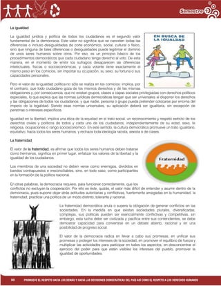 1
90 PROMUEVE EL RESPETO HACIA LOS DEMÁS Y HACIA LAS DECISIONES DEMOCRÁTICAS DEL PAÍS ASÍ COMO EL RESPETO A LOS DERECHOS HUMANOS
La igualdad
La igualdad jurídica y política de todos los ciudadanos es el segundo valor
fundamental de la democracia. Este valor no significa que se cancelen todas las
diferencias o incluso desigualdades de corte económico, social, cultural o físico,
sino que ninguna de tales diferencias o desigualdades puede legitimar el dominio
de unos seres humanos sobre otros. Por eso, es un principio básico de los
procedimientos democráticos que cada ciudadano tenga derecho al voto. De esta
manera, en el momento de emitir los sufragios desaparecen las diferencias
intelectuales, físicas o socioeconómicas, y cada votante tiene exactamente el
mismo peso en los comicios, sin importar su ocupación, su sexo, su fortuna o sus
capacidades personales.
Pero el valor de la igualdad política no sólo se realiza en los comicios: implica, por
el contrario, que todo ciudadano goza de los mismos derechos y de las mismas
obligaciones y, por consecuencia, que no existan grupos, clases o capas sociales privilegiadas con derechos políticos
especiales, lo que explica que las normas jurídicas democráticas tengan que ser universales al disponer los derechos
y las obligaciones de todos los ciudadanos, y que nadie, persona o grupo pueda pretender colocarse por encima del
imperio de la legalidad. Siendo esas normas universales, su aplicación deberá ser igualitaria, sin excepción de
personas o intereses específicos.
Igualdad en la libertad, implica una ética de la equidad en el trato social, un reconocimiento y respeto estricto de los
derechos civiles y políticos de todos y cada uno de los ciudadanos, independientemente de su edad, sexo, fe
religiosa, ocupaciones o rango socioeconómico. En este sentido, la cultura democrática promueve un trato igualitario,
equitativo, hacia todos los seres humanos, y rechaza toda ideología racista, sexista o de clases.
La fraternidad
El valor de la fraternidad, es afirmar que todos los seres humanos deben tratarse
como hermanos, significa en primer lugar, enfatizar los valores de la libertad y la
igualdad de los ciudadanos.
Los miembros de una sociedad no deben verse como enemigos, divididos en
bandos contrapuestos e irreconciliables, sino, en todo caso, como participantes
en la formación de la política nacional.
En otras palabras, la democracia requiere, para funcionar correctamente, que los
conflictos no excluyan la cooperación. Por ello es éste, quizás, el valor más difícil de entender y asumir dentro de la
democracia, pues supone dejar atrás actitudes autoritarias y conflictivas, fuertemente arraigadas en la humanidad, la
fraternidad, practicar una política de un modo distinto, tolerante y racional.
La fraternidad democrática anula o supera la obligación de generar conflictos en las
sociedades. En la medida en que existan sociedades plurales, diversificadas,
complejas, sus políticas pueden ser esencialmente conflictivas y competitivas, sin
embargo, esta lucha debe ser civilizada y pacífica entre sus contendientes, se debe
demostrar capacidad para convertirse en un debate abierto, racional y en una
posibilidad de progreso social.
El valor de la democracia radica en llevar a cabo sus promesas, en unificar sus
promesas y proteger los intereses de la sociedad, en promover el equilibrio de fuerza y
multiplicar las actividades para participar en todos los aspectos, en desconcentrar el
ejercicio del poder para que estén visibles los intereses del pueblo, promover la
igualdad de oportunidades.
 