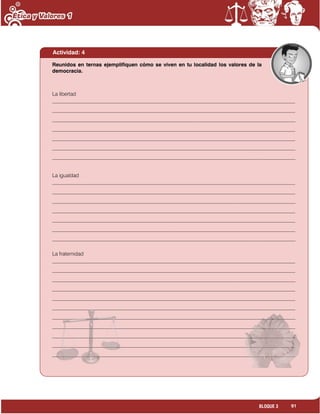 91BLOQUE 3
Actividad: 4
La libertad
_____________________________________________________________________________________________
_____________________________________________________________________________________________
_____________________________________________________________________________________________
_____________________________________________________________________________________________
_____________________________________________________________________________________________
_____________________________________________________________________________________________
_____________________________________________________________________________________________
La igualdad
_____________________________________________________________________________________________
_____________________________________________________________________________________________
_____________________________________________________________________________________________
_____________________________________________________________________________________________
_____________________________________________________________________________________________
_____________________________________________________________________________________________
_____________________________________________________________________________________________
La fraternidad
_____________________________________________________________________________________________
_____________________________________________________________________________________________
_____________________________________________________________________________________________
_____________________________________________________________________________________________
_____________________________________________________________________________________________
_____________________________________________________________________________________________
_____________________________________________________________________________________________
_____________________________________________________________________________________________
_____________________________________________________________________________________________
_____________________________________________________________________________________________
_____________________________________________________________________________________________
Reunidos en ternas ejemplifiquen cómo se viven en tu localidad los valores de la
democracia.
 