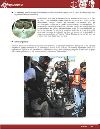 95BLOQUE 3
 La impunidad generalizada significa entonces que la administración de justicia no es capaz de hacer cumplir esas
reglas esenciales de convivencia.
El diccionario de la Real Academia Española, señala que impunidad es la “falta
de castigo”. Hay impunidad cuando queda sin sanción un acto, que conforme a
determinados criterios, merece ser castigado. Jurídicamente sólo son
sancionables los hechos que se definen como conductas punibles por la ley. Por
consiguiente, sólo se puede hablar de impunidad cuando han ocurrido delitos o
contravenciones que no han sido sancionados en los términos establecidos por
las normas vigentes. Por ejemplo, si un partido gasta más de lo que se le otorga
para hacer campaña presidencial, es decir, se excedió de lo autorizado, el
órgano correspondiente, el Tribunal Federal Electoral lo sancionará con una
multa, si no lo hace deja impune ese acto.
 Crimen Organizado.
Crimen o delincuencia, términos adoptados como sinónimos, la definición del primero: delito grave; la del segundo:
conjunto de delitos cometidos en un plano social; aunado a ello se suma un elemento modificador como es la
organización. A partir de ahí, se determina una existencia mayor, más compleja y peligrosa al describir a un grupo
estructurado, jerarquizado y con redes criminales profesionales para delinquir.
 