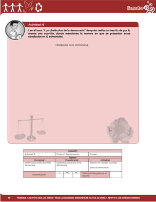 1
96 PROMUEVE EL RESPETO HACIA LOS DEMÁS Y HACIA LAS DECISIONES DEMOCRÁTICAS DEL PAÍS ASÍ COMO EL RESPETO A LOS DERECHOS HUMANOS
Evaluación
Actividad: 6 Producto: Reporte escrito. Puntaje:
Saberes
Conceptual Procedimental Actitudinal
Identifica los obstáculos de la
democracia.
Explica los obstáculos de la
democracia.
Expone con claridad sus ideas.
Valora la democracia.
Autoevaluación
C MC NC Calificación otorgada por el
docente
Actividad: 6
Obstáculos de la democracia.
Lee el tema “Los obstáculos de la democracia” después realiza un escrito de por lo
menos una cuartilla, donde menciones la manera en que se presentan estos
obstáculos en tú comunidad.
 