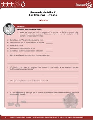 1
98 PROMUEVE EL RESPETO HACIA LOS DEMÁS Y HACIA LAS DECISIONES DEMOCRÁTICAS DEL PAÍS ASÍ COMO EL RESPETO A LOS DERECHOS HUMANOS
Secuencia didáctica 2.
Los Derechos Humanos.
Inicio
Actividad: 1
a) Garantizar a los niños alimentos, diversión y amor. ________
b) Procurar contar con un medio ambiente de calidad. ________
c) El respeto a la vida. ________
d) La igualdad entre los seres humanos. ________
e) Garantizar a los individuos acceso a la educación ________
2. Menciona los Derechos Humanos que disfrutas como joven.
______________________________________________________________________________________________
______________________________________________________________________________________________
______________________________________________________________________________________________
3. ¿Qué instituciones brindan apoyo o asesoría al ciudadano con la finalidad de que respeten y garanticen
los Derechos Humanos en México?
______________________________________________________________________________________________
______________________________________________________________________________________________
____________________________________________________________________________________________
4. ¿Por qué es importante conocer los Derechos Humanos?
______________________________________________________________________________________________
______________________________________________________________________________________________
____________________________________________________________________________________________
5. ¿Qué te transmiten los mensajes que se publican en materia de Derechos Humanos en los medios de
comunicación masivos?
______________________________________________________________________________________________
______________________________________________________________________________________________
____________________________________________________________________________________________
Responde a los siguientes puntos.
1. Utiliza una escala del 1 al 5, destaca con el número 1 el Derecho Humano más
importante y significativo para ti. Coloca sucesivamente los números 2, 3, 4 y 5
conforme consideres su relevancia.
 