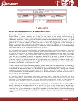 99BLOQUE 3
Evaluación
Actividad: 1
Producto: Cuestionario sobre los
Derechos Humanos.
Puntaje:
Saberes
Conceptual Procedimental Actitudinal
Enuncia sus ideas sobre
Derechos Humanos.
Explica sus ideas sobre los
Derechos Humanos.
Reflexiona y se concentra en la
actividad.
Autoevaluación
C MC NC Calificación otorgada por el
docente
Desarrollo
Proceso histórico de conformación de los Derechos Humanos.
En la antigüedad los hombres vivían en comunidades o sociedades en las cuales no tenían derechos, una minoría
tenía privilegios. ¿Y quienes constituían esta minoría? Los más fuertes, los más astutos, los más capaces de
imponerse a los otros y mantenerse. Los tiempos afortunadamente para el hombre evolucionaron de una vida de
competencia despiadada a una vida civilizada donde el hombre empieza a pactar y mantener acuerdos, a los cuales
los pensadores denominaron contrato social, lo cual permitió evolucionar y progresar hasta el reconocimiento de los
derechos de los individuos, surgiendo la semilla que originó un nuevo Estado, superando con ello la situación del
Estado de naturaleza. Los hombres que contribuyeron con su pensamiento al Estado moderno, fueron Thomas
Hobbes, John Locke y Juan-Jacobo Rousseau son los primeros en afirmar la existencia de un pacto o contrato social
y del Estado moderno, donde se constituirán los Derechos Humanos.
Una sociedad será justa cuando se ordena a partir de procurar situaciones de igualdad, de cooperación, justicia y de
imparcialidad. Cuando el filósofo y matemático francés René Descartes afirmaba que la "razón es por naturaleza igual
en todos los hombres" abría las puertas a la Modernidad y al Siglo de las Luces. Reconocía que la razón es una
herramienta muy potente a disposición de todo el mundo, de nobles y de no nobles, de aristócratas y de súbditos.
Estas palabras de Descartes, en defensa de la igualdad racional de los humanos, es la base de la Revolución
Francesa, la cual logró el reconocimiento que todo hombre es un ser que puede pensar por sí mismo y, haciendo uso
de la razón, comienza por analizar críticamente los comportamientos así como valorarlos éticamente, lo que lo llevó a
denunciar las desigualdades, la opresión, los privilegios de la nobleza y otras estructuras políticas tradicionales con
las que se propuso terminar a través de la revolución.
En el siglo XVIII se redactan las primeras Declaraciones de Derechos Humanos, donde se establecen principios que
van a garantizar que los hombres vivan con dignidad dejando de ser súbditos y ser ciudadanos. Así, en el año 1776,
la Declaración de Derechos de Virginia y la Declaración de Independencia de los EE.UU. reivindicaron al hombre
otorgándole derechos de igualdad contra el poder de la Corona Inglesa. En el año de 1789, los franceses
proclamaron los ideales de libertad, legalidad y fraternidad y el 26 de agosto de 1789, se redactó la Declaración de los
derechos del hombre y el ciudadano.
La Revolución Industrial, estimulada por el liberalismo económico (oferta y demanda), transformó la vida de las
personas al agudizar las diferencias sociales e imposibilitar el ejercicio de derechos a las clases sociales menos
favorecidas. Y en los lugares dónde con más fuerza se produjeron estos cambios sociales fue donde apareció el
movimiento obrero abriendo paso a los primeros sindicatos, reivindicando mejoras en las condiciones de trabajo.
La crítica más profunda sobre la sociedad capitalista emergida con la Revolución industrial la realizó Karl Marx.
Analiza la situación de explotación extrema de los obreros, con lo que suponía la destrucción o negación de sí
mismos y, como alternativa, establece las pautas para una sociedad más justa e igualitaria, la sociedad socialista y
comunista. Marx introdujo la base teórica que permitió cohesionar el movimiento obrero y hacer frente al liberalismo
económico; así, a finales del siglo XIX, el sindicalismo impulsaba importantes reformas laborales en varios países de
Europa.
 