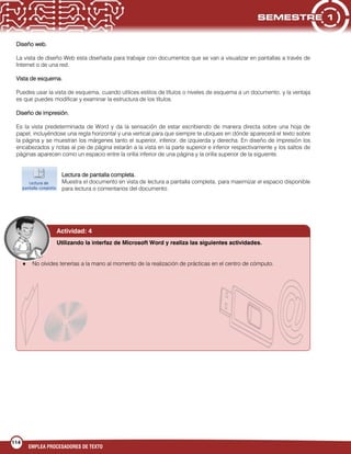 114
EMPLEA PROCESADORES DE TEXTO
Diseño web.
La vista de diseño Web esta diseñada para trabajar con documentos que se van a visualizar en pantallas a través de
Internet o de una red.
Vista de esquema.
Puedes usar la vista de esquema, cuando utilices estilos de títulos o niveles de esquema a un documento, y la ventaja
es que puedes modificar y examinar la estructura de los títulos.
Diseño de impresión.
Es la vista predeterminada de Word y da la sensación de estar escribiendo de manera directa sobre una hoja de
papel, incluyéndose una regla horizontal y una vertical para que siempre te ubiques en dónde aparecerá el texto sobre
la página y se muestran los márgenes tanto el superior, inferior, de izquierda y derecha. En diseño de impresión los
encabezados y notas al pie de página estarán a la vista en la parte superior e inferior respectivamente y los saltos de
páginas aparecen como un espacio entre la orilla inferior de una página y la orilla superior de la siguiente.
Lectura de pantalla completa.
Muestra el documento en vista de lectura a pantalla completa, para maximizar el espacio disponible
para lectura o comentarios del documento.
Actividad: 4
Utilizando la interfaz de Microsoft Word y realiza las siguientes actividades.
No olvides tenerlas a la mano al momento de la realización de prácticas en el centro de cómputo.
 