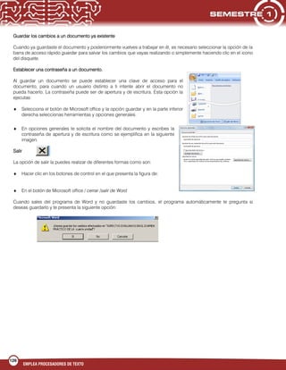 126
EMPLEA PROCESADORES DE TEXTO
Guardar los cambios a un documento ya existente
Cuando ya guardaste el documento y posteriormente vuelves a trabajar en él, es necesario seleccionar la opción de la
barra de acceso rápido guardar para salvar los cambios que vayas realizando o simplemente haciendo clic en el icono
del disquete.
Establecer una contraseña a un documento.
Al guardar un documento se puede establecer una clave de acceso para el
documento, para cuando un usuario distinto a ti intente abrir el documento no
pueda hacerlo. La contraseña puede ser de apertura y de escritura. Esta opción la
ejecutas:
Selecciona el botón de Microsoft office y la opción guardar y en la parte inferior
derecha seleccionas herramientas y opciones generales.
En opciones generales te solicita el nombre del documento y escribes la
contraseña de apertura y de escritura como se ejemplifica en la siguiente
imagen.
Salir
La opción de salir la puedes realizar de diferentes formas como son:
Hacer clic en los botones de control en el que presenta la figura de:
En el botón de Microsoft office / cerrar /salir de Word
Cuando sales del programa de Word y no guardaste los cambios, el programa automáticamente te pregunta si
deseas guardarlo y te presenta la siguiente opción:
 
