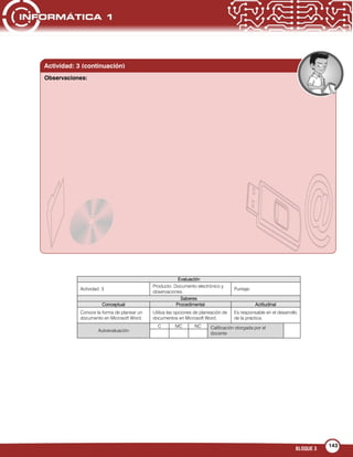 BLOQUE 3
143
Evaluación
Actividad: 3
Producto: Documento electrónico y
observaciones
Puntaje:
Saberes
Conceptual Procedimental Actitudinal
Conoce la forma de planear un
documento en Microsoft Word.
Utiliza las opciones de planeación de
documentos en Microsoft Word.
Es responsable en el desarrollo
de la práctica.
Autoevaluación
C MC NC Calificación otorgada por el
docente
Actividad: 3 (continuación)
Observaciones:
 