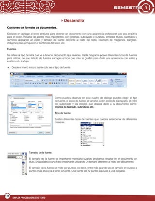 146
EMPLEA PROCESADORES DE TEXTO
Desarrollo
Opciones de formato de documentos.
Consiste en agregar al texto atributos para obtener un documento con una apariencia profesional que sea atractiva
para el lector. Resaltar las partes más importantes, con negritas, subrayado o cursivas, enfatizar títulos, subtítulos y
números aplicando un estilo y tamaño de fuente diferente al resto del texto, inserción de márgenes, sangrías,
imágenes para enriquecer el contenido del texto, etc.
Fuentes.
Se refiere al tipo de letra que va a tener el documento que realices. Cada programa posee diferentes tipos de fuentes
para utilizar, de ese listado de fuentes escoges el tipo que más te gusten para darle una apariencia con estilo y
estética a tu trabajo.
Desde el menú inicio / fuente /clic en el tipo de fuente.
Como puedes observar en este cuadro de diálogo puedes elegir: el tipo
de fuente, el estilo de fuente, el tamaño, color, estilo de subrayado, el color
del subrayado y los efectos que desees darle a tu documento como:
Efectos de tachado, subíndices etc.
Tipo de fuente:
Existen diferentes tipos de fuentes que puedes seleccionar de diferentes
maneras.
Tamaño de la fuente.
El tamaño de la fuente es importante manejarla cuando deseamos resaltar en el documento un
título, una palabra o una frase importante utilizando un tamaño diferente al resto del documento.
El tamaño de la fuente se mide por puntos, es decir, entre más grande sea el tamaño en cuanto a
puntos más altura va a tener la fuente. Una fuente de 72 puntos equivale a una pulgada.
 