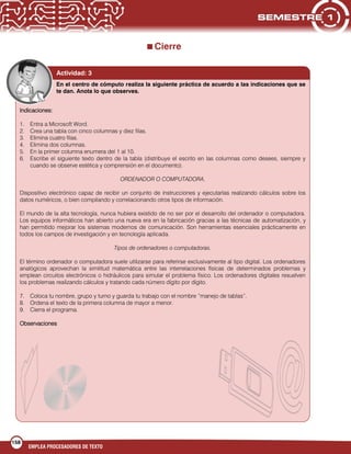 158
EMPLEA PROCESADORES DE TEXTO
Cierre
Actividad: 3
En el centro de cómputo realiza la siguiente práctica de acuerdo a las indicaciones que se
te dan. Anota lo que observes.
Indicaciones:
1. Entra a Microsoft Word.
2. Crea una tabla con cinco columnas y diez filas.
3. Elimina cuatro filas.
4. Elimina dos columnas.
5. En la primer columna enumera del 1 al 10.
6. Escribe el siguiente texto dentro de la tabla (distribuye el escrito en las columnas como desees, siempre y
cuando se observe estética y comprensión en el documento).
ORDENADOR O COMPUTADORA.
Dispositivo electrónico capaz de recibir un conjunto de instrucciones y ejecutarlas realizando cálculos sobre los
datos numéricos, o bien compilando y correlacionando otros tipos de información.
El mundo de la alta tecnología, nunca hubiera existido de no ser por el desarrollo del ordenador o computadora.
Los equipos informáticos han abierto una nueva era en la fabricación gracias a las técnicas de automatización, y
han permitido mejorar los sistemas modernos de comunicación. Son herramientas esenciales prácticamente en
todos los campos de investigación y en tecnología aplicada.
Tipos de ordenadores o computadoras.
El término ordenador o computadora suele utilizarse para referirse exclusivamente al tipo digital. Los ordenadores
analógicos aprovechan la similitud matemática entre las interrelaciones físicas de determinados problemas y
emplean circuitos electrónicos o hidráulicos para simular el problema físico. Los ordenadores digitales resuelven
los problemas realizando cálculos y tratando cada número dígito por dígito.
7. Coloca tu nombre, grupo y turno y guarda tu trabajo con el nombre “manejo de tablas”.
8. Ordena el texto de la primera columna de mayor a menor.
9. Cierra el programa.
Observaciones
 