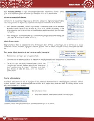 162
EMPLEA PROCESADORES DE TEXTO
Para insertar autoformas, se sigue el mismo procedimiento: clic en menú insertar / formas
y de ahí se importa la galería de formas que necesitas incluir en tu presentación.
Agrupar y desagrupar imágenes.
Al momento de insertar las imágenes y las diferentes autoformas el programa de Word las
va a manejar como un objeto, lo que permite el manejo de movimiento de las mismas.
Para agrupar una imagen, primero hay que seleccionarlas haciendo clic en la imagen
y posteriormente hacer clic en la barra de dibujo en la opción de agrupar, lo que
origina que se vean una serie de controladores agrupados alrededor de ellos para
manejarlos.
Para desagrupar las imágenes hay que seleccionarla y luego seleccionar desagrupar
de la barra de dibujo en la opción de dibujo.
Ajuste de una imagen.
El programa de Word te proporciona varias formas para darle formato a una imagen, de tal forma que se pueda
cambiar el tamaño, recortarla, agregarle un borde, ponerle color de relleno, colocarle sombra por la parte de atrás,
etc.
Para ajustar el texto alrededor de una imagen se realiza lo siguiente:
Se selecciona la imagen que se haya insertado.
Se realiza clic en la barra de dibujo en el botón de dibujo y se selecciona la opción de “ajuste de texto”.
De las opciones que se te presentan selecciona la que
necesites, por ejemplo si eliges la opción de “delante del
texto” puedes mover la imagen y colocarla en el lugar
que desees al lado del texto, como se muestra a
continuación:
Insertar salto de página.
Cuando el texto alcance el final de la página en la que trabajas Word añadirá un salto de página automático, además
que en la barra o línea de estado aparece el número de la página en que se encuentre el cursor y el total de las
páginas que tiene el documento.
Con la barra de menú:
1. En el menú insertar, selecciona la opción salto de página.
También puedes trabajar con todas las opciones de salto que se muestran:
 