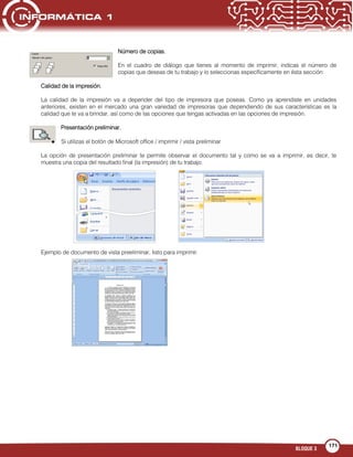 BLOQUE 3
171
Número de copias.
En el cuadro de diálogo que tienes al momento de imprimir, indicas el número de
copias que deseas de tu trabajo y lo seleccionas específicamente en ésta sección:
Calidad de la impresión.
La calidad de la impresión va a depender del tipo de impresora que poseas. Como ya aprendiste en unidades
anteriores, existen en el mercado una gran variedad de impresoras que dependiendo de sus características es la
calidad que te va a brindar, así como de las opciones que tengas activadas en las opciones de impresión.
Presentación preliminar.
Si utilizas el botón de Microsoft office / imprimir / vista preliminar
La opción de presentación preliminar te permite observar el documento tal y como se va a imprimir, es decir, te
muestra una copia del resultado final (la impresión) de tu trabajo.
Ejemplo de documento de vista preeliminar, listo para imprimir.
 
