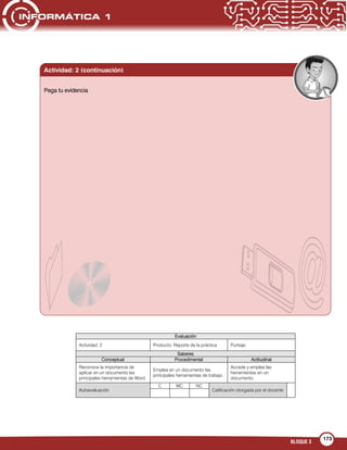BLOQUE 3
173
Evaluación
Actividad: 2 Producto: Reporte de la práctica Puntaje:
Saberes
Conceptual Procedimental Actitudinal
Reconoce la importancia de
aplicar en un documento las
principales herramientas de Word.
Emplea en un documento las
principales herramientas de trabajo.
Accede y emplea las
herramientas en un
documento.
Autoevaluación
C MC NC
Calificación otorgada por el docente
Pega tu evidencia
Actividad: 2 (continuación)
 