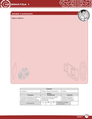 BLOQUE 3
175
Evaluación
Actividad: 3 Producto: Reporte de la práctica Puntaje:
Saberes
Conceptual Procedimental Actitudinal
Conoce la importancia de utilizar las
principales herramientas para
elaborar un documento de calidad.
Crea un documento de calidad
utilizando las principales
herramientas.
Muestra creatividad e
iniciativa al elaborar un
documento de calidad.
Autoevaluación
C MC NC Calificación otorgada
por el docente
Pega tu evidencia
Actividad: 3 (continuación)
 