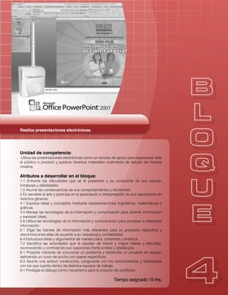Realiza presentaciones electrónicas.
Unidad de competencia:
-Utiliza las presentaciones electrónicas como un recurso de apoyo para expresarse ante
el público o producir y publicar diversos materiales multimedia de estudio de manera
creativa.
Atributos a desarrollar en el bloque:
1.1 Enfrenta las dificultades que se le presentan y es consciente de sus valores,
fortalezas y debilidades.
1.5 Asume las consecuencias de sus comportamientos y decisiones.
2 Es sensible al arte y participa en la apreciación e interpretación de sus expresiones en
distintos géneros.
4.1 Expresa ideas y conceptos mediante representaciones lingüísticas, matemáticas o
gráficas.
4.5 Maneja las tecnologías de la información y comunicación para obtener información
y expresar ideas.
5.6 Utiliza las tecnologías de la información y comunicación para procesar e interpretar
información.
6.1 Elige las fuentes de información más relevantes para un propósito específico y
discrimina entre ellas de acuerdo a su relevancia y confiabilidad.
6.4 Estructura ideas y argumentos de manera clara, coherente y sintética.
7.2 Identifica las actividades que le resultan de menor y mayor interés y dificultad,
reconociendo y controlando sus reacciones frente a retos y obstáculos.
8.1 Propone maneras de solucionar un problema y desarrolla un proyecto en equipo,
definiendo un curso de acción con pasos específicos.
8.3 Asume una actitud constructiva, congruente con los conocimientos y habilidades
con los que cuenta dentro de distintos equipos de trabajo.
9.1 Privilegia el diálogo como mecanismo para la solución de conflictos.
Tiempo asignado 15 hrs.
 