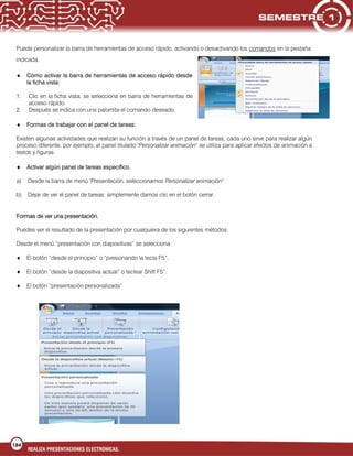 184
REALIZA PRESENTACIONES ELECTRÓNICAS.
Puede personalizar la barra de herramientas de acceso rápido, activando o desactivando los comandos en la pestaña
indicada.
Cómo activar la barra de herramientas de acceso rápido desde
la ficha vista:
1. Clic en la ficha vista, se selecciona en barra de herramientas de
acceso rápido.
2. Después se indica con una palomita el comando deseado.
Formas de trabajar con el panel de tareas:
Existen algunas actividades que realizan su función a través de un panel de tareas, cada uno sirve para realizar algún
proceso diferente, por ejemplo, el panel titulado "Personalizar animación" se utiliza para aplicar efectos de animación a
textos y figuras.
Activar algún panel de tareas específico.
a) Desde la barra de menú "Presentación, seleccionamos Personalizar animación"
b) Dejar de ver el panel de tareas: simplemente damos clic en el botón cerrar.
Formas de ver una presentación.
Puedes ver el resultado de la presentación por cualquiera de los siguientes métodos:
Desde el menú “presentación con diapositivas” se selecciona:
El botón “desde el principio” o “presionando la tecla F5”.
El botón “desde la diapositiva actual” o teclear Shift F5”.
El botón “presentación personalizada”
 