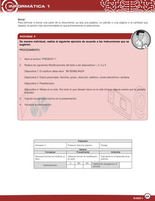 205
BLOQUE 4
Borrar:
Para eliminar o borrar una parte de tu documento, ya sea una palabra, un párrafo o una página o la cantidad que
desees, la opción más recomendable es que primeramente lo selecciones.
Evaluación
Actividad: 4 Producto: Ejercicio práctico. Puntaje:
Saberes
Conceptual Procedimental Actitudinal
Reconoce formas de modificar un
texto.
Utiliza las formas de modificación
en texto.
Está atento en el desarrollo de la
práctica.
Autoevaluación
C MC NC Calificación otorgada por el
docente
Actividad: 4
De manera individual, realiza el siguiente ejercicio de acuerdo a las instrucciones que se
sugieren:
PROCEDIMIENTO:
1. Abre el archivo “PRESENT-1”.
2. Realiza las siguientes Modificaciones del texto a las diapositivas 1, 2, 3 y 4.
Diapositiva 1: El subtítulo debe decir: "MI SEMBLANZA"
Diapositiva 2: Datos personales: Nombre, grupo, dirección, teléfono, correo electrónico, etcétera.
Diapositiva 3: Pasatiempos.
Diapositiva 4: Metas en la vida: Pon todo lo que deseas hacer en la vida (incluye alguna carrera que te gustaría
estudiar).
3. Guarda los cambios hechos en la presentación.
4. Visualiza la presentación.
 