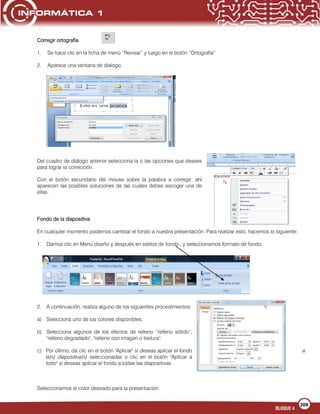 209
BLOQUE 4
Corregir ortografía
1. Se hace clic en la ficha de menú “Revisar” y luego en el botón “Ortografía”
2. Aparece una ventana de dialogo.
Del cuadro de diálogo anterior selecciona la o las opciones que desees
para lograr la corrección.
Con el botón secundario del mouse sobre la palabra a corregir, ahí
aparecen las posibles soluciones de las cuales debes escoger una de
ellas.
Fondo de la diapositiva
En cualquier momento podemos cambiar el fondo a nuestra presentación. Para realizar esto, hacemos lo siguiente:
1. Damos clic en Menú diseño y después en estilos de fondo., y seleccionamos formato de fondo.
2. A continuación, realiza alguno de los siguientes procedimientos:
a) Selecciona uno de los colores disponibles.
b) Selecciona algunos de los efectos de relleno “relleno sólido”,
"relleno degradado", "relleno con imagen o textura".
c) Por último, da clic en el botón "Aplicar" si deseas aplicar el fondo a
la(s) diapositiva(s) seleccionadas o clic en el botón "Aplicar a
todo" si deseas aplicar el fondo a todas las diapositivas.
Seleccionamos el color deseado para la presentación.
 