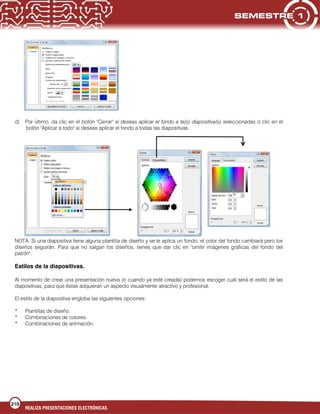 210
REALIZA PRESENTACIONES ELECTRÓNICAS.
d) Por último, da clic en el botón "Cerrar" si deseas aplicar el fondo a la(s) diapositiva(s) seleccionadas o clic en el
botón "Aplicar a todo" si deseas aplicar el fondo a todas las diapositivas.
NOTA: Si una diapositiva tiene alguna plantilla de diseño y se le aplica un fondo, el color del fondo cambiará pero los
diseños seguirán. Para que no salgan los diseños, tienes que dar clic en "omitir imágenes gráficas del fondo del
patrón".
Estilos de la diapositivas.
Al momento de crear una presentación nueva (o cuando ya esté creada) podemos escoger cuál será el estilo de las
diapositivas, para que éstas adquieran un aspecto visualmente atractivo y profesional.
El estilo de la diapositiva engloba las siguientes opciones:
* Plantillas de diseño.
* Combinaciones de colores.
* Combinaciones de animación.
 