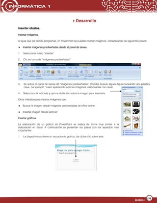 215
BLOQUE 4
Desarrollo
Insertar objetos.
Insertar imágenes.
Al igual que los demás programas, en PowerPoint se pueden insertar imágenes, considerando los siguientes pasos:
Insertar imágenes prediseñadas desde el panel de tareas.
1. Seleccionar menú “insertar”
2. Clic en icono de “imágenes prediseñadas”
3. Se activa el panel de tareas de "imágenes prediseñadas". (Puedes buscar alguna figura tecleando una palabra
clave, por ejemplo: "casa" aparecerán solo las imágenes relacionadas con casa).
4. Selecciona la indicada y oprime doble clic sobre la imagen para insertarla.
Otros métodos para insertar imágenes son:
Buscar la imagen desde imágenes prediseñadas de office online.
Insertar imagen "desde archivo".
Insertar gráficos.
La elaboración de un gráfico en PowerPoint se realiza de forma muy similar a la
elaboración en Excel. A continuación se presentan los pasos con los aspectos más
importantes:
1. La diapositiva contiene un recuadro de gráfico, dar doble clic sobre éste.
 