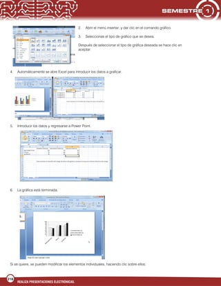216
REALIZA PRESENTACIONES ELECTRÓNICAS.
2. Abrir el menú insertar; y dar clic en el comando gráfico.
3. Seleccionas el tipo de gráfico que se desea.
Después de seleccionar el tipo de gráfica deseada se hace clic en
aceptar.
4. Automáticamente se abre Excel para introducir los datos a graficar.
5. Introducir los datos y regresarse a Power Point.
6. La gráfica está terminada.
Si se quiere, se pueden modificar los elementos individuales, haciendo clic sobre ellos.
 