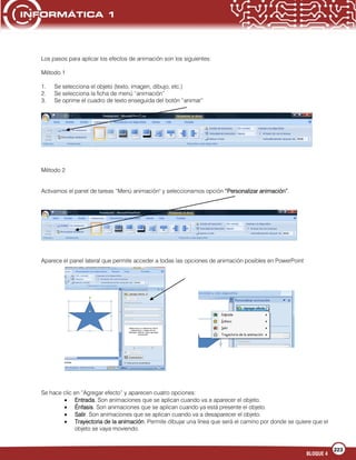 223
BLOQUE 4
Los pasos para aplicar los efectos de animación son los siguientes:
Método 1
1. Se selecciona el objeto (texto, imagen, dibujo, etc.)
2. Se selecciona la ficha de menú “animación”
3. Se oprime el cuadro de texto enseguida del botón “animar”
Método 2
Activamos el panel de tareas “Menú animación" y seleccionamos opción “Personalizar animación”.
Aparece el panel lateral que permite acceder a todas las opciones de animación posibles en PowerPoint
Se hace clic en “Agregar efecto” y aparecen cuatro opciones:
Entrada. Son animaciones que se aplican cuando va a aparecer el objeto.
Énfasis. Son animaciones que se aplican cuando ya está presente el objeto.
Salir. Son animaciones que se aplican cuando va a desaparecer el objeto.
Trayectoria de la animación. Permite dibujar una línea que será el camino por donde se quiere que el
objeto se vaya moviendo.
 