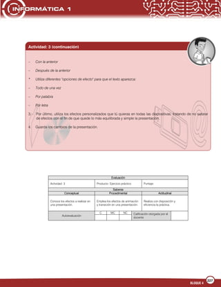 227
BLOQUE 4
Evaluación
Actividad: 3 Producto: Ejercicio práctico Puntaje:
Saberes
Conceptual Procedimental Actitudinal
Conoce los efectos a realizar en
una presentación.
Emplea los efectos de animación
y transición en una presentación.
Realiza con disposición y
eficiencia la práctica.
Autoevaluación
C MC NC Calificación otorgada por el
docente
Actividad: 3 (continuación)
– Con la anterior
– Después de la anterior
* Utiliza diferentes "opciones de efecto" para que el texto aparezca:
– Todo de una vez
– Por palabra
– Por letra
3. Por último, utiliza los efectos personalizados que tú quieras en todas las diapositivas, tratando de no saturar
de efectos con el fin de que quede lo más equilibrada y simple la presentación.
4. Guarda los cambios de la presentación.
 