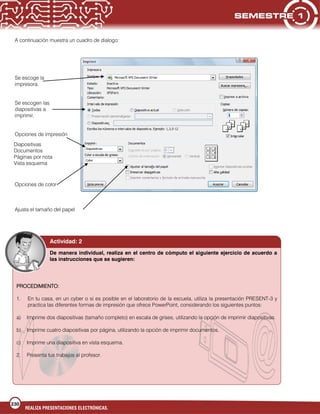 230
REALIZA PRESENTACIONES ELECTRÓNICAS.
A continuación muestra un cuadro de dialogo:
Se escoge la
impresora.
Se escogen las
diapositivas a
imprimir.
Opciones de impresión
Opciones de color
Ajusta el tamaño del papel
Diapositivas
Documentos
Páginas por nota
Vista esquema
PROCEDIMIENTO:
1. En tu casa, en un cyber o si es posible en el laboratorio de la escuela, utiliza la presentación PRESENT-3 y
practica las diferentes formas de impresión que ofrece PowerPoint, considerando los siguientes puntos:
a) Imprime dos diapositivas (tamaño completo) en escala de grises, utilizando la opción de imprimir diapositivas.
b) Imprime cuatro diapositivas por página, utilizando la opción de imprimir documentos.
c) Imprime una diapositiva en vista esquema.
2. Presenta tus trabajos al profesor.
Actividad: 2
De manera individual, realiza en el centro de cómputo el siguiente ejercicio de acuerdo a
las instrucciones que se sugieren:
 