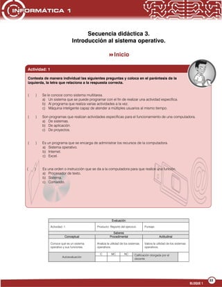 33
BLOQUE 1
Secuencia didáctica 3.
Introducción al sistema operativo.
Inicio
Evaluación
Actividad: 1 Producto: Reporte del ejercicio Puntaje:
Saberes
Conceptual Procedimental Actitudinal
Conoce qué es un sistema
operativo y sus funciones.
Analiza la utilidad de los sistemas
operativos.
Valora la utilidad de los sistemas
operativos.
Autoevaluación
C MC NC Calificación otorgada por el
docente
( ) Se le conoce como sistema multitarea.
a) Un sistema que se puede programar con el fin de realizar una actividad específica.
b) Al programa que realiza varias actividades a la vez.
c) Máquina inteligente capaz de atender a múltiples usuarios al mismo tiempo.
( ) Son programas que realizan actividades específicas para el funcionamiento de una computadora.
a) De sistemas.
b) De aplicación.
c) De proyectos.
( ) Es un programa que se encarga de administrar los recursos de la computadora.
a) Sistema operativo.
b) Internet.
c) Excel.
( ) Es una orden o instrucción que se da a la computadora para que realice una función.
a) Procesador de texto.
b) Sistema.
c) Comando.
Actividad: 1
Contesta de manera individual las siguientes preguntas y coloca en el paréntesis de la
izquierda, la letra que relaciona a la respuesta correcta.
 