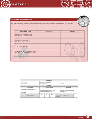 37
BLOQUE 1
Evaluación
Actividad: 3
Producto: Reporte de
investigación
Puntaje:
Saberes
Conceptual Procedimental Actitudinal
Identifica los elementos que
conforman el escritorio de trabajo
Windows.
Describe los elementos que
conforman el escritorio.
Es responsable al realizar la
investigación.
Autoevaluación
C MC NC Calificación otorgada por el
docente
Nombre del icono Función Dibujo
ICONOS DE PROGRAMAS
ICONOS DE CARPETAS
ICONOS DE ARCHIVO
ICONOS DE ACCESO DIRECTO
Actividad: 3 (continuación)
b) Función de los iconos que se presentan a continuación, y pega una impresión de cada uno.
 