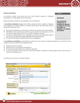 58
OPERA FUNCIONES BÁSICAS DE UNA COMPUTADORA
Antivirus Informáticos
Los antivirus resultan muy útiles, pero son más efectivos cuando se mantienen
actualizados y son ejecutados en forma correcta.
Existen dos tipos de antivirus: los residentes y los no residentes.
I. Los antivirus residentes adoptan ese nombre, porque al iniciar el sistema o después,
son cargados a la memoria RAM y se utilizan para prevenir las infecciones virales y
actúan de la siguiente forma:
a) Se carga primeramente a la memoria al momento de arranque de la computadora.
b) Monitorea en todo momento los archivos que se utilizan en los procesos, con el fin
de revisar si tienen algún tipo de virus, es decir, detectan a los virus.
c) En caso de detectar algún virus, despliega una ventana de información sobre el
tipo de virus que detectó y sugiere algunas acciones para limpiarlo.
d) En ocasiones bloquea el sistema para evitar su propagación.
II. Los antivirus no residentes se encuentran en el disco duro, por lo tanto, se ejecutan desde ahí, y su función es la de
erradicar a los virus y actúan de la siguiente forma:
a) Revisan primero la memoria.
b) Buscan virus en la unidad que se especificó.
c) En caso de encontrar algún virus, procede a eliminarlo.
d) Si no se encuentra en la lista de virus a esa fecha, pasará a preguntar si realiza alguna acción, como poner el
archivo en cuarentena, etc.
Un antivirus muy común es el Norton Antivirus:
Glosario:
ANTIVIRUS
Son programas
creados con la
finalidad de detectar
la existencia de virus,
lo localiza, lo
identifica y lo elimina
del sistema
 