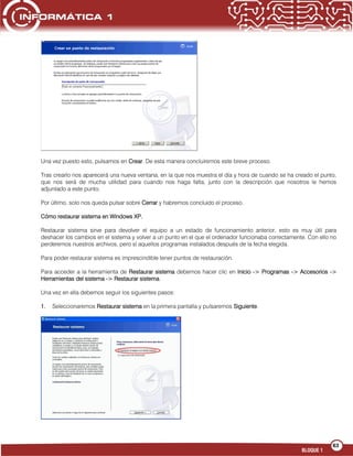 63
BLOQUE 1
Una vez puesto esto, pulsamos en Crear. De esta manera concluiremos este breve proceso.
Tras crearlo nos aparecerá una nueva ventana, en la que nos muestra el día y hora de cuando se ha creado el punto,
que nos será de mucha utilidad para cuando nos haga falta, junto con la descripción que nosotros le hemos
adjuntado a este punto.
Por último, solo nos queda pulsar sobre Cerrar y habremos concluido el proceso.
Cómo restaurar sistema en Windows XP.
Restaurar sistema sirve para devolver el equipo a un estado de funcionamiento anterior, esto es muy útil para
deshacer los cambios en el sistema y volver a un punto en el que el ordenador funcionaba correctamente. Con ello no
perderemos nuestros archivos, pero sí aquellos programas instalados después de la fecha elegida.
Para poder restaurar sistema es imprescindible tener puntos de restauración.
Para acceder a la herramienta de Restaurar sistema debemos hacer clic en Inicio -> Programas -> Accesorios ->
Herramientas del sistema -> Restaurar sistema.
Una vez en ella debemos seguir los siguientes pasos:
1. Seleccionaremos Restaurar sistema en la primera pantalla y pulsaremos Siguiente.
 