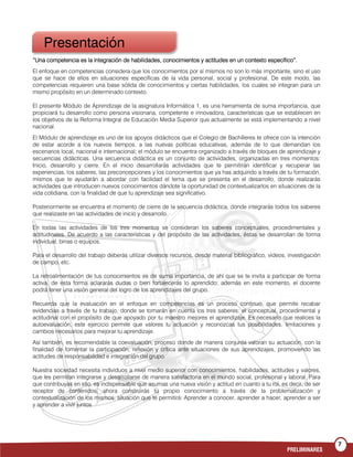 7
PRELIMINARES
“Una competencia es la integración de habilidades, conocimientos y actitudes en un contexto específico”.“Una competencia es la integración de habilidades, conocimientos y actitudes en un contexto específico”.“Una competencia es la integración de habilidades, conocimientos y actitudes en un contexto específico”.“Una competencia es la integración de habilidades, conocimientos y actitudes en un contexto específico”.
El enfoque en competencias considera que los conocimientos por sí mismos no son lo más importante, sino el uso
que se hace de ellos en situaciones específicas de la vida personal, social y profesional. De este modo, las
competencias requieren una base sólida de conocimientos y ciertas habilidades, los cuales se integran para un
mismo propósito en un determinado contexto.
El presente Módulo de Aprendizaje de la asignatura Informática 1, es una herramienta de suma importancia, que
propiciará tu desarrollo como persona visionaria, competente e innovadora, características que se establecen en
los objetivos de la Reforma Integral de Educación Media Superior que actualmente se está implementando a nivel
nacional.
El Módulo de aprendizaje es uno de los apoyos didácticos que el Colegio de Bachilleres te ofrece con la intención
de estar acorde a los nuevos tiempos, a las nuevas políticas educativas, además de lo que demandan los
escenarios local, nacional e internacional; el módulo se encuentra organizado a través de bloques de aprendizaje y
secuencias didácticas. Una secuencia didáctica es un conjunto de actividades, organizadas en tres momentos:
Inicio, desarrollo y cierre. En el inicio desarrollarás actividades que te permitirán identificar y recuperar las
experiencias, los saberes, las preconcepciones y los conocimientos que ya has adquirido a través de tu formación,
mismos que te ayudarán a abordar con facilidad el tema que se presenta en el desarrollo, donde realizarás
actividades que introducen nuevos conocimientos dándote la oportunidad de contextualizarlos en situaciones de la
vida cotidiana, con la finalidad de que tu aprendizaje sea significativo.
Posteriormente se encuentra el momento de cierre de la secuencia didáctica, donde integrarás todos los saberes
que realizaste en las actividades de inicio y desarrollo.
En todas las actividades de los tres momentos se consideran los saberes conceptuales, procedimentales y
actitudinales. De acuerdo a las características y del propósito de las actividades, éstas se desarrollan de forma
individual, binas o equipos.
Para el desarrollo del trabajo deberás utilizar diversos recursos, desde material bibliográfico, videos, investigación
de campo, etc.
La retroalimentación de tus conocimientos es de suma importancia, de ahí que se te invita a participar de forma
activa, de esta forma aclararás dudas o bien fortalecerás lo aprendido; además en este momento, el docente
podrá tener una visión general del logro de los aprendizajes del grupo.
Recuerda que la evaluación en el enfoque en competencias es un proceso continuo, que permite recabar
evidencias a través de tu trabajo, donde se tomarán en cuenta los tres saberes: el conceptual, procedimental y
actitudinal con el propósito de que apoyado por tu maestro mejores el aprendizaje. Es necesario que realices la
autoevaluación, este ejercicio permite que valores tu actuación y reconozcas tus posibilidades, limitaciones y
cambios necesarios para mejorar tu aprendizaje.
Así también, es recomendable la coevaluación, proceso donde de manera conjunta valoran su actuación, con la
finalidad de fomentar la participación, reflexión y crítica ante situaciones de sus aprendizajes, promoviendo las
actitudes de responsabilidad e integración del grupo.
Nuestra sociedad necesita individuos a nivel medio superior con conocimientos, habilidades, actitudes y valores,
que les permitan integrarse y desarrollarse de manera satisfactoria en el mundo social, profesional y laboral. Para
que contribuyas en ello, es indispensable que asumas una nueva visión y actitud en cuanto a tu rol, es decir, de ser
receptor de contenidos, ahora construirás tu propio conocimiento a través de la problematización y
contextualización de los mismos, situación que te permitirá: Aprender a conocer, aprender a hacer, aprender a ser
y aprender a vivir juntos
Presentación
 