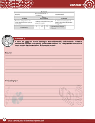 UTILIZA LAS TECNOLOGÍAS DE INFORMACIÓN Y COMUNICACIÓN
92
Evaluación
Actividad: 3
Producto: Reporte de la
investigación
Puntaje sugerido:
Saberes
Conceptual Procedimental Actitudinal
Reconoce la importancia del
correo electrónico para envío de
información.
Emplea el correo electrónico para
enviar información.
Se interesa en participar en el
trabajo colaborativo al realizar la
investigación.
Coevaluación
C MC NC Calificación otorgada por
el docente
A través del video “las nuevas tecnologías de la información y comunicación”, realiza un
resumen de todos los conceptos y aplicaciones sobre las TIC, después será discutido en
forma grupal. (Escribe en la hoja la conclusión grupal):
Actividad: 4
Resumen
___________________________________________________________________________________________________
___________________________________________________________________________________________________
___________________________________________________________________________________________________
___________________________________________________________________________________________________
___________________________________________________________________________________________________
___________________________________________________________________________________________________
___________________________________________________________________________________________________
___________________________________________________________________________________________________
Conclusión grupal
___________________________________________________________________________________________________
___________________________________________________________________________________________________
___________________________________________________________________________________________________
___________________________________________________________________________________________________
___________________________________________________________________________________________________
___________________________________________________________________________________________________
___________________________________________________________________________________________________
 