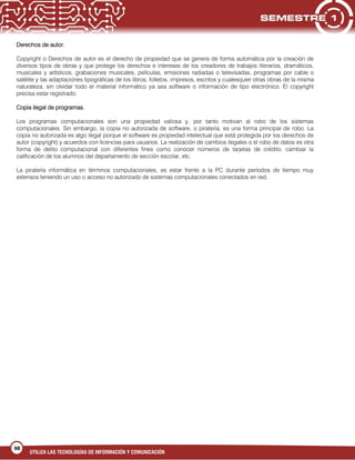 UTILIZA LAS TECNOLOGÍAS DE INFORMACIÓN Y COMUNICACIÓN
98
Derechos de autor.
Copyright o Derechos de autor es el derecho de propiedad que se genera de forma automática por la creación de
diversos tipos de obras y que protege los derechos e intereses de los creadores de trabajos literarios, dramáticos,
musicales y artísticos, grabaciones musicales, películas, emisiones radiadas o televisadas, programas por cable o
satélite y las adaptaciones tipográficas de los libros, folletos, impresos, escritos y cualesquier otras obras de la misma
naturaleza, sin olvidar todo el material informático ya sea software o información de tipo electrónico. El copyright
precisa estar registrado.
Copia ilegal de programas.
Los programas computacionales son una propiedad valiosa y, por tanto motivan al robo de los sistemas
computacionales. Sin embargo, la copia no autorizada de software, o piratería, es una forma principal de robo. La
copia no autorizada es algo ilegal porque el software es propiedad intelectual que está protegida por los derechos de
autor (copyright) y acuerdos con licencias para usuarios. La realización de cambios ilegales o el robo de datos es otra
forma de delito computacional con diferentes fines como conocer números de tarjetas de crédito, cambiar la
calificación de los alumnos del departamento de sección escolar, etc.
42
La piratería informática en términos computacionales, es estar frente a la PC durante períodos de tiempo muy
extensos teniendo un uso o acceso no autorizado de sistemas computacionales conectados en red.
 